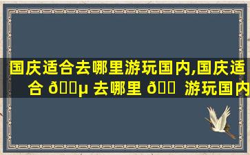 国庆适合去哪里游玩国内,国庆适合 🐵 去哪里 🐠 游玩国内zui
好